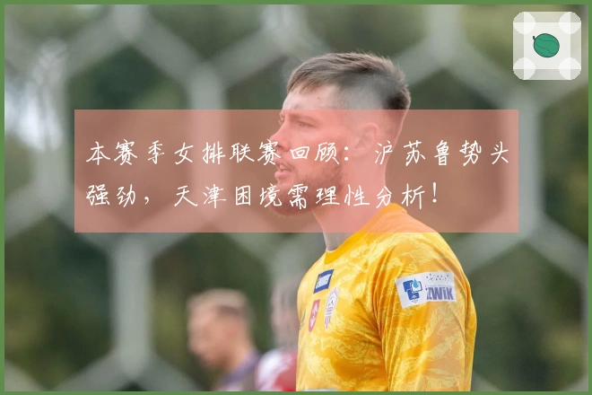 本赛季女排联赛回顾：沪苏鲁势头强劲，天津困境需理性分析！