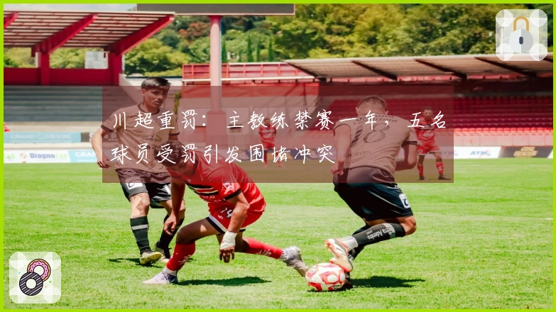 川超重罚：主教练禁赛一年，五名球员受罚引发围堵冲突