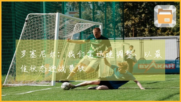 罗塞尼尔：我们需迅速调整，以最佳状态迎战曼联
