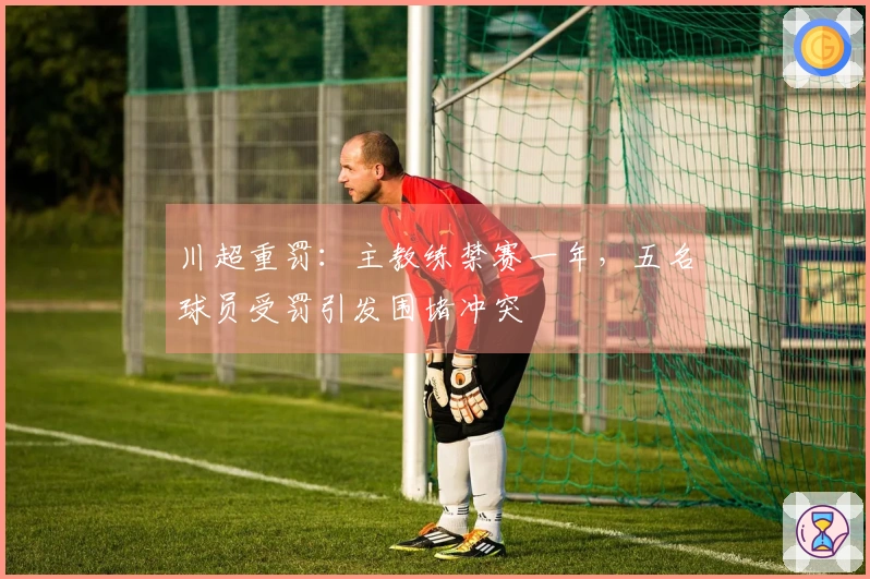 川超重罚：主教练禁赛一年，五名球员受罚引发围堵冲突