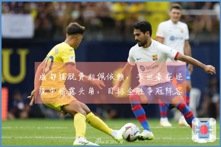 成都摆脱费利佩依赖，韦世豪在逆境中崭露头角，目标全胜争冠阵容完美无缺
