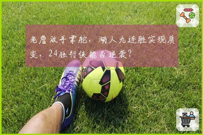 老詹放手掌舵，湖人九连胜实现质变，24独行侠能否逆袭？