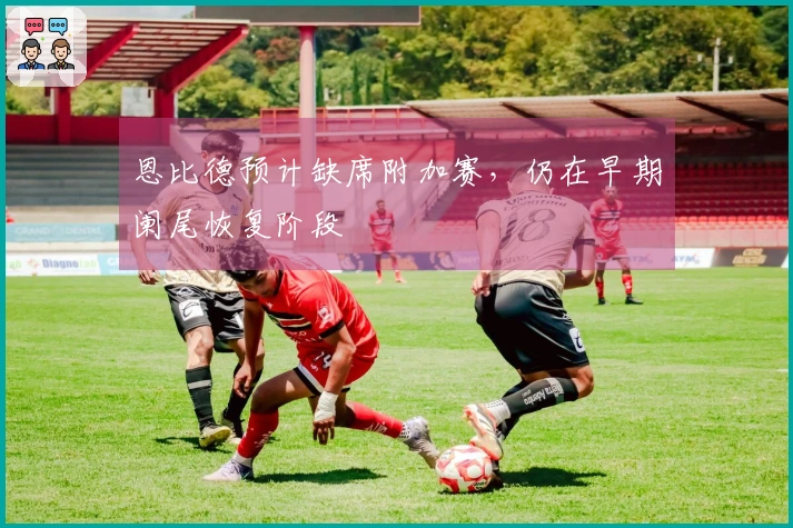 恩比德预计缺席附加赛，仍在早期阑尾恢复阶段