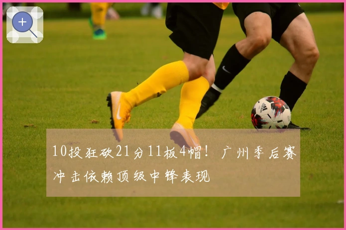 10投狂砍21分11板4帽！广州季后赛冲击依赖顶级中锋表现