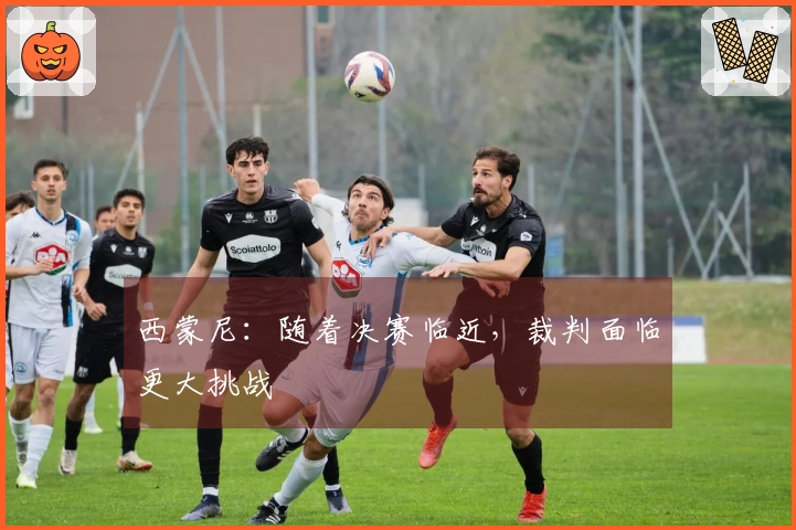 西蒙尼：随着决赛临近，裁判面临更大挑战