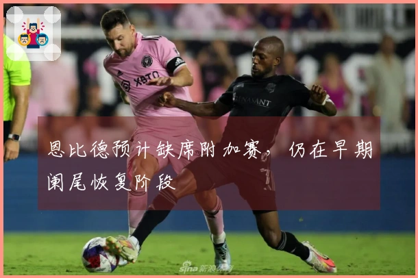 恩比德预计缺席附加赛，仍在早期阑尾恢复阶段