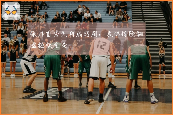 张帅首秀失利成悲剧，袁悦惊险翻盘拯救金花